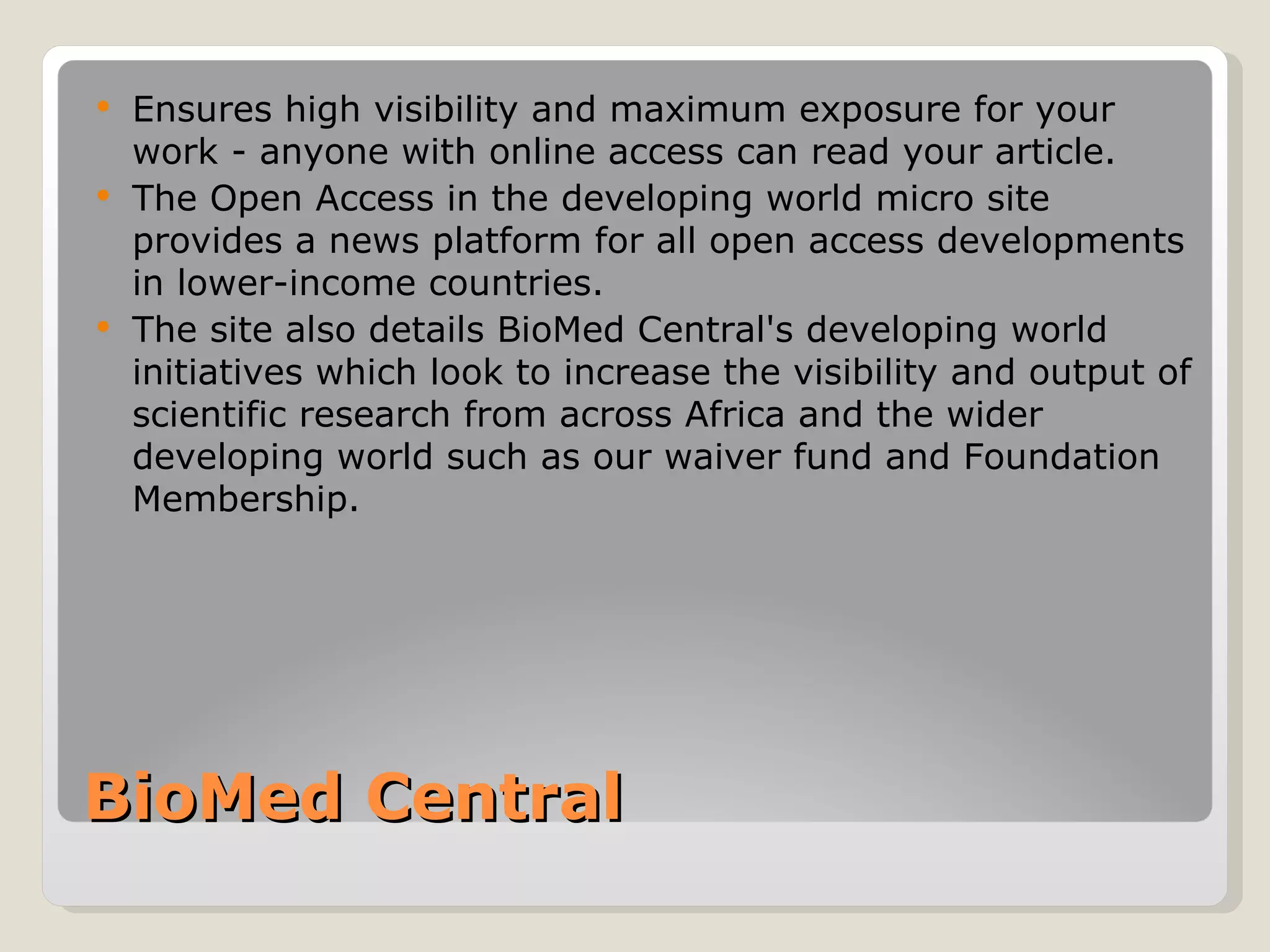  Ensures high visibility and maximum exposure for your
  work - anyone with online access can read your article.
 The Open Access in the developing world micro site
  provides a news platform for all open access developments
  in lower-income countries.
 The site also details BioMed Central's developing world
  initiatives which look to increase the visibility and output of
  scientific research from across Africa and the wider
  developing world such as our waiver fund and Foundation
  Membership.




BioMed Central
 
