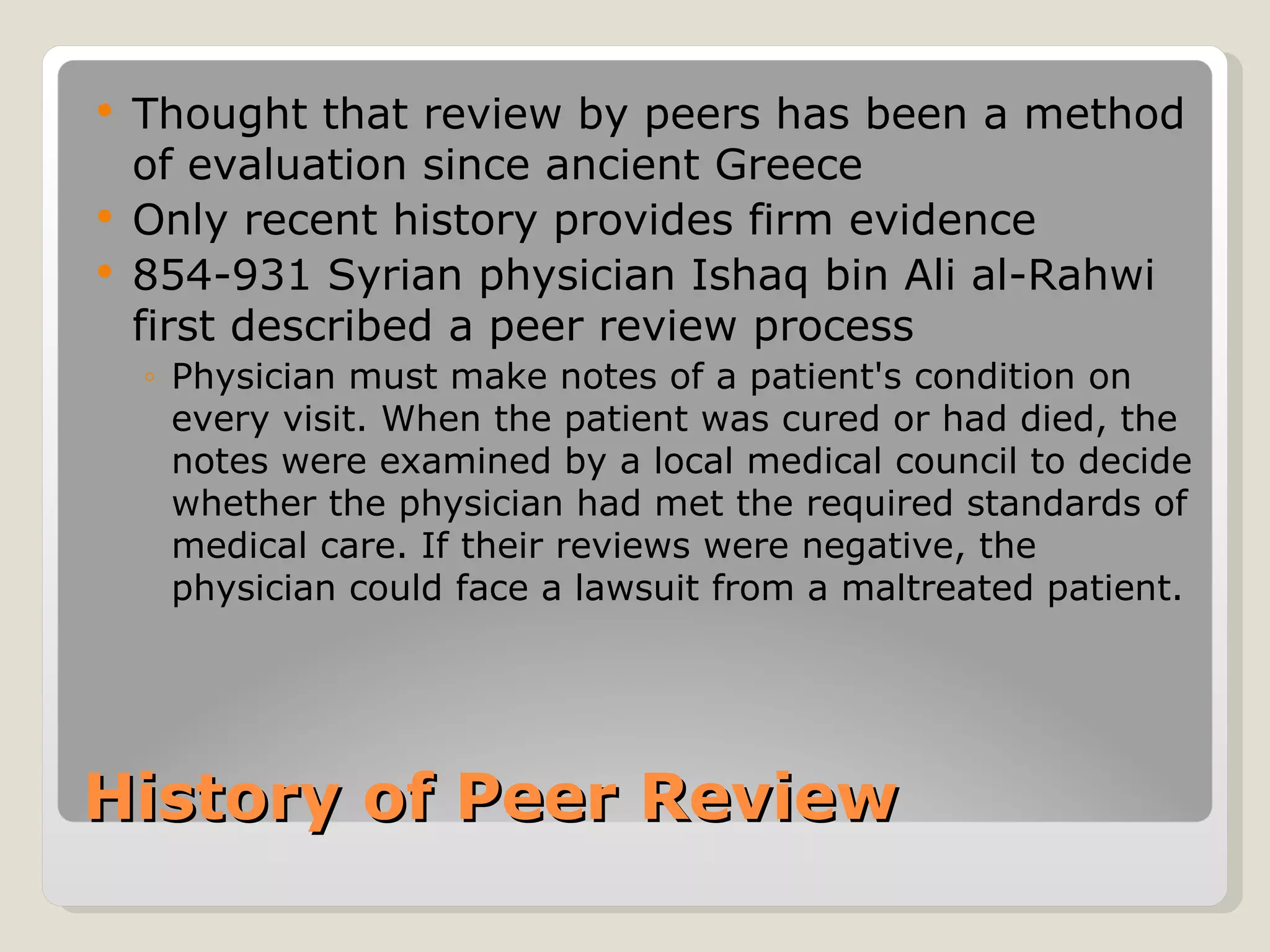   Thought that review by peers has been a method
    of evaluation since ancient Greece
   Only recent history provides firm evidence
   854-931 Syrian physician Ishaq bin Ali al-Rahwi
    first described a peer review process
    ◦ Physician must make notes of a patient's condition on
      every visit. When the patient was cured or had died, the
      notes were examined by a local medical council to decide
      whether the physician had met the required standards of
      medical care. If their reviews were negative, the
      physician could face a lawsuit from a maltreated patient.




History of Peer Review
 