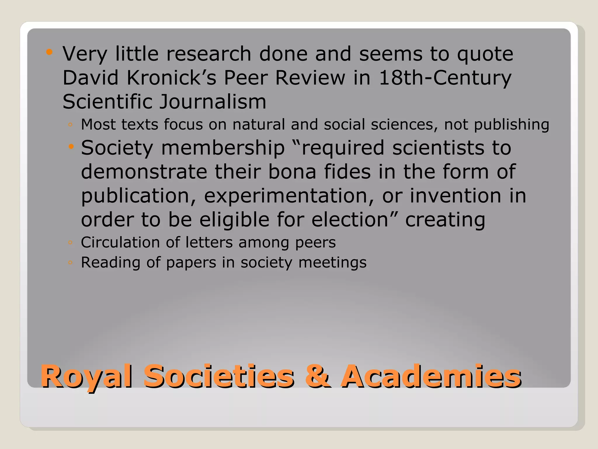    Very little research done and seems to quote
    David Kronick’s Peer Review in 18th-Century
    Scientific Journalism
    ◦ Most texts focus on natural and social sciences, not publishing
    • Society membership “required scientists to
      demonstrate their bona fides in the form of
      publication, experimentation, or invention in
      order to be eligible for election” creating
    ◦ Circulation of letters among peers
    ◦ Reading of papers in society meetings




Royal Societies & Academies
 