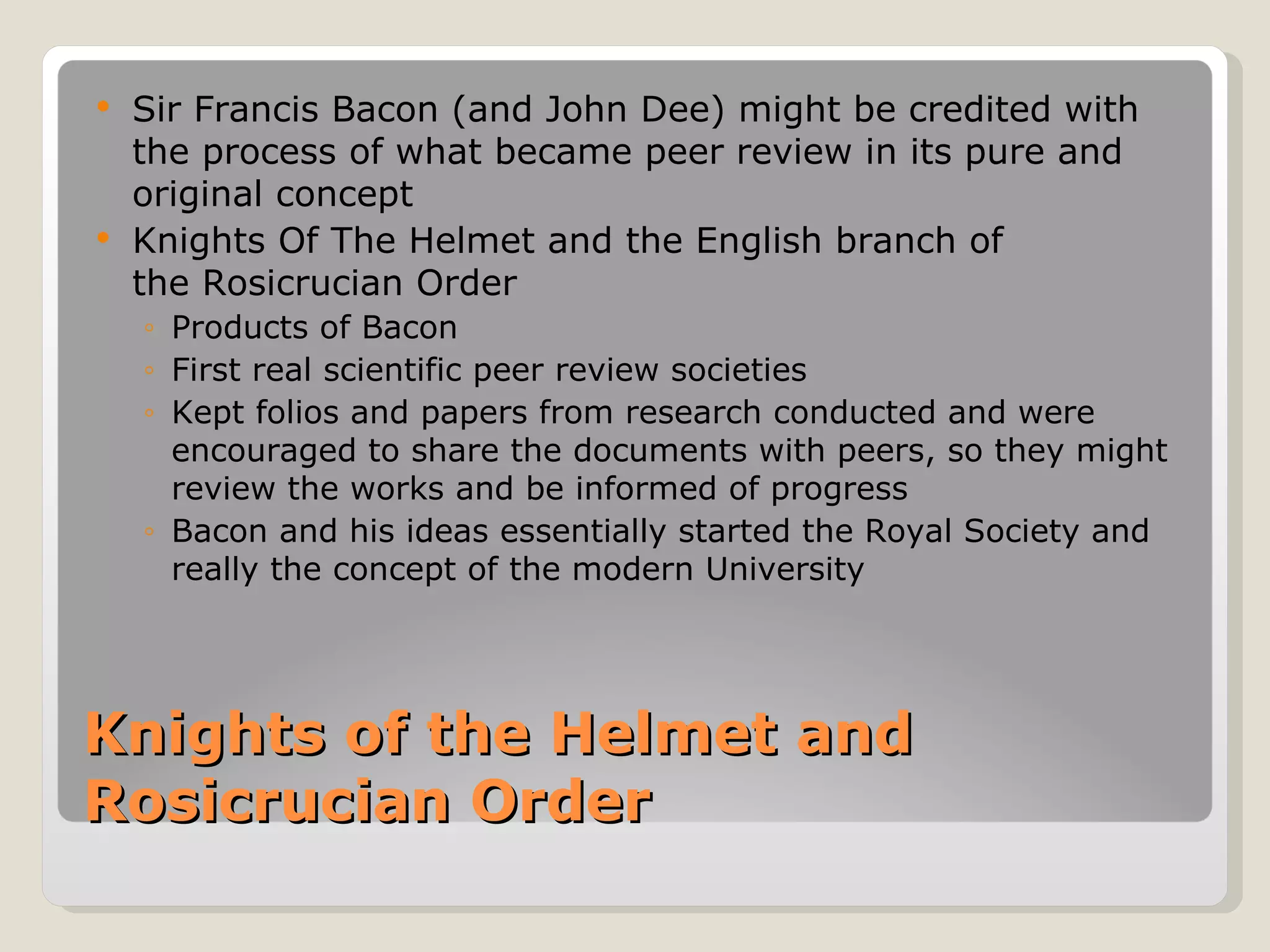  Sir Francis Bacon (and John Dee) might be credited with
  the process of what became peer review in its pure and
  original concept
 Knights Of The Helmet and the English branch of
  the Rosicrucian Order
    ◦ Products of Bacon
    ◦ First real scientific peer review societies
    ◦ Kept folios and papers from research conducted and were
      encouraged to share the documents with peers, so they might
      review the works and be informed of progress
    ◦ Bacon and his ideas essentially started the Royal Society and
      really the concept of the modern University




Knights of the Helmet and
Rosicrucian Order
 