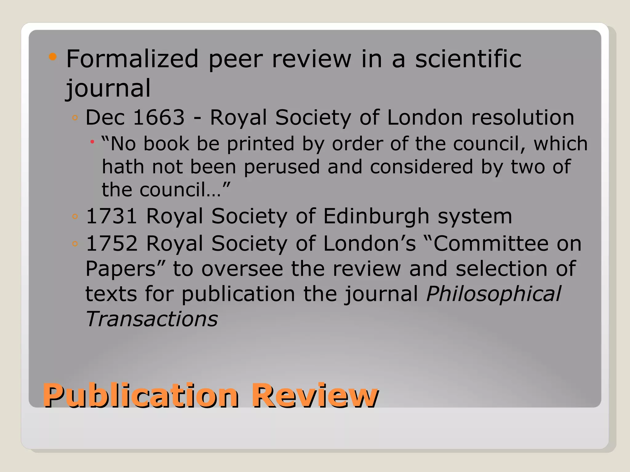    Formalized peer review in a scientific
    journal
    ◦ Dec 1663 - Royal Society of London resolution
      “No book be printed by order of the council, which
       hath not been perused and considered by two of
       the council…”
    ◦ 1731 Royal Society of Edinburgh system
    ◦ 1752 Royal Society of London’s “Committee on
      Papers” to oversee the review and selection of
      texts for publication the journal Philosophical
      Transactions


Publication Review
 
