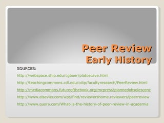 Peer Review
                                   Early History
SOURCES:
http://webspace.ship.edu/cgboer/platoscave.html
http://teachingcommons.cdl.edu/cdip/facultyresearch/PeerReview.html
http://mediacommons.futureofthebook.org/mcpress/plannedobsolescence/one/t
http://www.elsevier.com/wps/find/reviewershome.reviewers/peerreview
http://www.quora.com/What-is-the-history-of-peer-review-in-academia
 