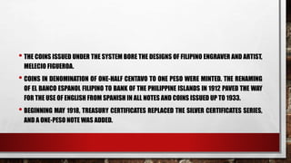 • THE COINS ISSUED UNDER THE SYSTEM BORE THE DESIGNS OF FILIPINO ENGRAVER AND ARTIST,
MELECIO FIGUEROA.
• COINS IN DENOMINATION OF ONE-HALF CENTAVO TO ONE PESO WERE MINTED. THE RENAMING
OF EL BANCO ESPANOL FILIPINO TO BANK OF THE PHILIPPINE ISLANDS IN 1912 PAVED THE WAY
FOR THE USE OF ENGLISH FROM SPANISH IN ALL NOTES AND COINS ISSUED UP TO 1933.
• BEGINNING MAY 1918, TREASURY CERTIFICATES REPLACED THE SILVER CERTIFICATES SERIES,
AND A ONE-PESO NOTE WAS ADDED.
 