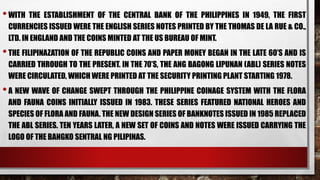 •WITH THE ESTABLISHMENT OF THE CENTRAL BANK OF THE PHILIPPINES IN 1949, THE FIRST
CURRENCIES ISSUED WERE THE ENGLISH SERIES NOTES PRINTED BY THE THOMAS DE LA RUE & CO.,
LTD. IN ENGLAND AND THE COINS MINTED AT THE US BUREAU OF MINT.
•THE FILIPINAZATION OF THE REPUBLIC COINS AND PAPER MONEY BEGAN IN THE LATE 60’S AND IS
CARRIED THROUGH TO THE PRESENT. IN THE 70’S, THE ANG BAGONG LIPUNAN (ABL) SERIES NOTES
WERE CIRCULATED, WHICH WERE PRINTED AT THE SECURITY PRINTING PLANT STARTING 1978.
•A NEW WAVE OF CHANGE SWEPT THROUGH THE PHILIPPINE COINAGE SYSTEM WITH THE FLORA
AND FAUNA COINS INITIALLY ISSUED IN 1983. THESE SERIES FEATURED NATIONAL HEROES AND
SPECIES OF FLORA AND FAUNA. THE NEW DESIGN SERIES OF BANKNOTES ISSUED IN 1985 REPLACED
THE ABL SERIES. TEN YEARS LATER, A NEW SET OF COINS AND NOTES WERE ISSUED CARRYING THE
LOGO OF THE BANGKO SENTRAL NG PILIPINAS.
 
