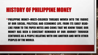 HISTORY OF PHILIPPINE MONEY
•PHILIPPINE MONEY–MULTI-COLORED THREADS WOVEN INTO THE FABRIC
OF OUR SOCIAL, POLITICAL AND ECONOMIC LIFE. FROM ITS EARLY BEAD-
LIKE FORM TO THE PAPER NOTES AND COINS THAT WE KNOW TODAY, OUR
MONEY HAS BEEN A CONSTANT REMINDER OF OUR JOURNEY THROUGH
CENTURIES AS A PEOPLE RELATING WITH ONE ANOTHER AND WITH OTHER
PEOPLES OF THE WORLD.
 