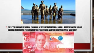 • THE LEYTE LANDING MEMORIAL PARK CAN BE SEEN AT THE FACE OF ₱50 BILL, TOGETHER WITH SERGIO
OSMEÑA (THE FOURTH PRESIDENT OF THE PHILIPPINES) AND THE FIRST PHILIPPINE ASSEMBLY.
 