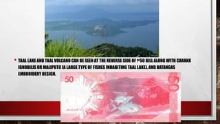 • TAAL LAKE AND TAAL VOLCANO CAN BE SEEN AT THE REVERSE SIDE OF ₱50 BILL ALONG WITH CARANX
IGNOBILIS OR MALIPUTO (A LARGE TYPE OF FISHES INHABITING TAAL LAKE), AND BATANGAS
EMBROIDERY DESIGN.
 