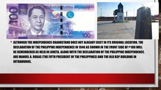 • ALTHOUGH THE INDEPENDENCE GRANDSTAND DOES NOT ALREADY EXIST IN ITS ORIGINAL LOCATION, THE
DECLARATION OF THE PHILIPPINE INDEPENDENCE IN 1946 AS SHOWN IN THE FRONT SIDE OF ₱100 WILL
BE REMEMBERED AS HELD IN LUNETA. ALONG WITH THE DECLARATION OF THE PHILIPPINE INDEPENDENCE,
ARE MANUEL A. ROXAS (THE FIFTH PRESIDENT OF THE PHILIPPINES) AND THE OLD BSP BUILDING IN
INTRAMUROS.
 