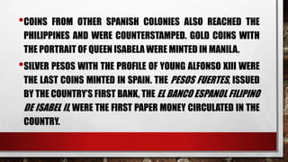 •COINS FROM OTHER SPANISH COLONIES ALSO REACHED THE
PHILIPPINES AND WERE COUNTERSTAMPED. GOLD COINS WITH
THE PORTRAIT OF QUEEN ISABELA WERE MINTED IN MANILA.
•SILVER PESOS WITH THE PROFILE OF YOUNG ALFONSO XIII WERE
THE LAST COINS MINTED IN SPAIN. THE PESOS FUERTES, ISSUED
BY THE COUNTRY’S FIRST BANK, THE EL BANCO ESPANOL FILIPINO
DE ISABEL II, WERE THE FIRST PAPER MONEY CIRCULATED IN THE
COUNTRY.
 