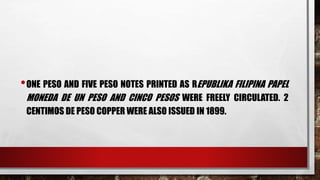 •ONE PESO AND FIVE PESO NOTES PRINTED AS REPUBLIKA FILIPINA PAPEL
MONEDA DE UN PESO AND CINCO PESOS WERE FREELY CIRCULATED. 2
CENTIMOS DE PESO COPPER WERE ALSO ISSUED IN 1899.
 