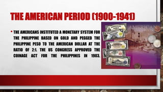 THE AMERICAN PERIOD (1900-1941)
•THE AMERICANS INSTITUTED A MONETARY SYSTEM FOR
THE PHILIPPINE BASED ON GOLD AND PEGGED THE
PHILIPPINE PESO TO THE AMERICAN DOLLAR AT THE
RATIO OF 2:1. THE US CONGRESS APPROVED THE
COINAGE ACT FOR THE PHILIPPINES IN 1903.
 