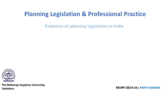 The Maharaja Sayajirao University,
Vadodara MURP-2014-16 | PARTH SADARIA
Planning Legislation & Professional Practice
Evolution of planning legislation in India
 