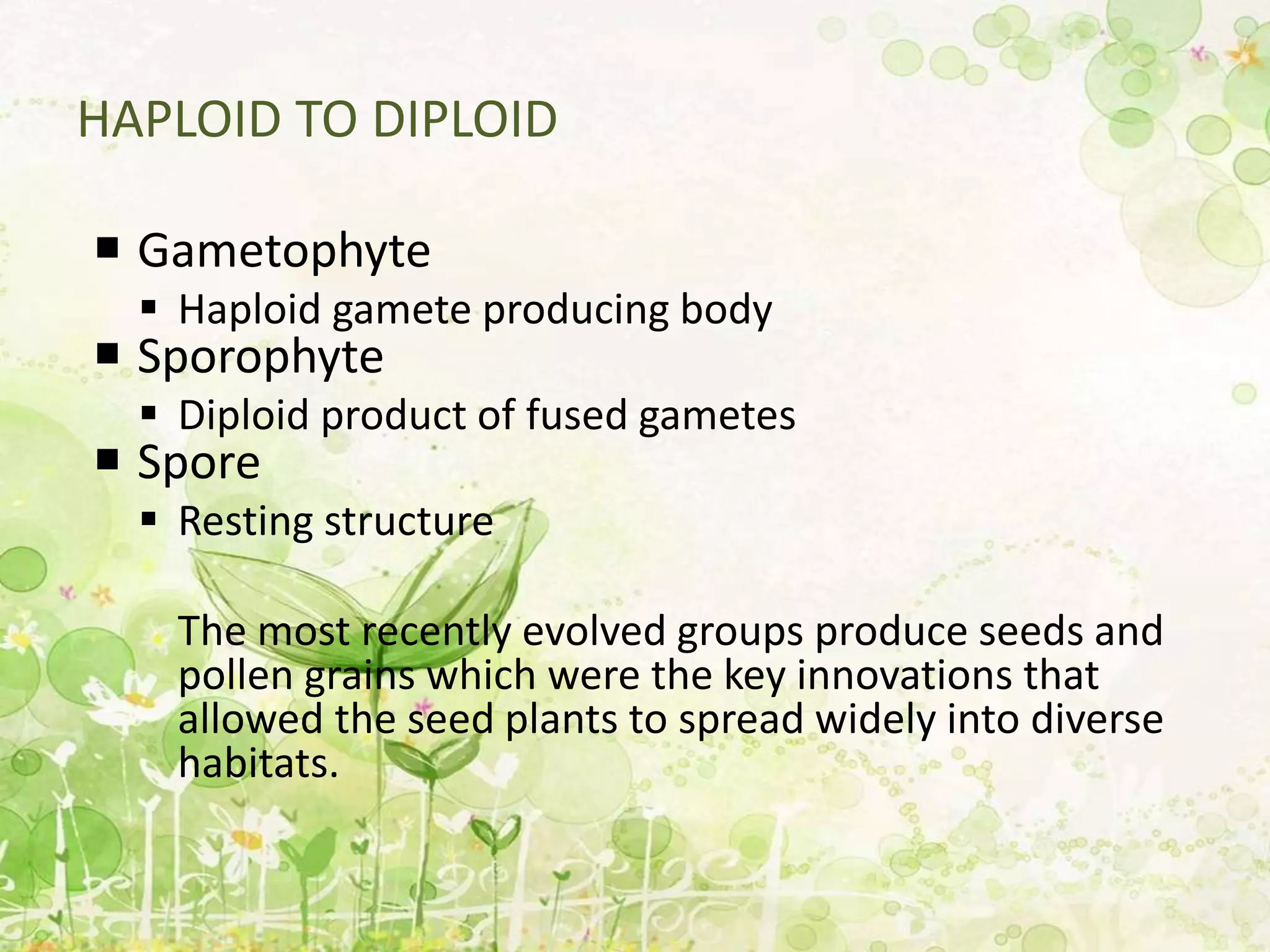 HAPLOID TO DIPLOID
 Gametophyte
 Haploid gamete producing body
 Sporophyte
 Diploid product of fused gametes
 Spore
 Resting structure
The most recently evolved groups produce seeds and
pollen grains which were the key innovations that
allowed the seed plants to spread widely into diverse
habitats.
 