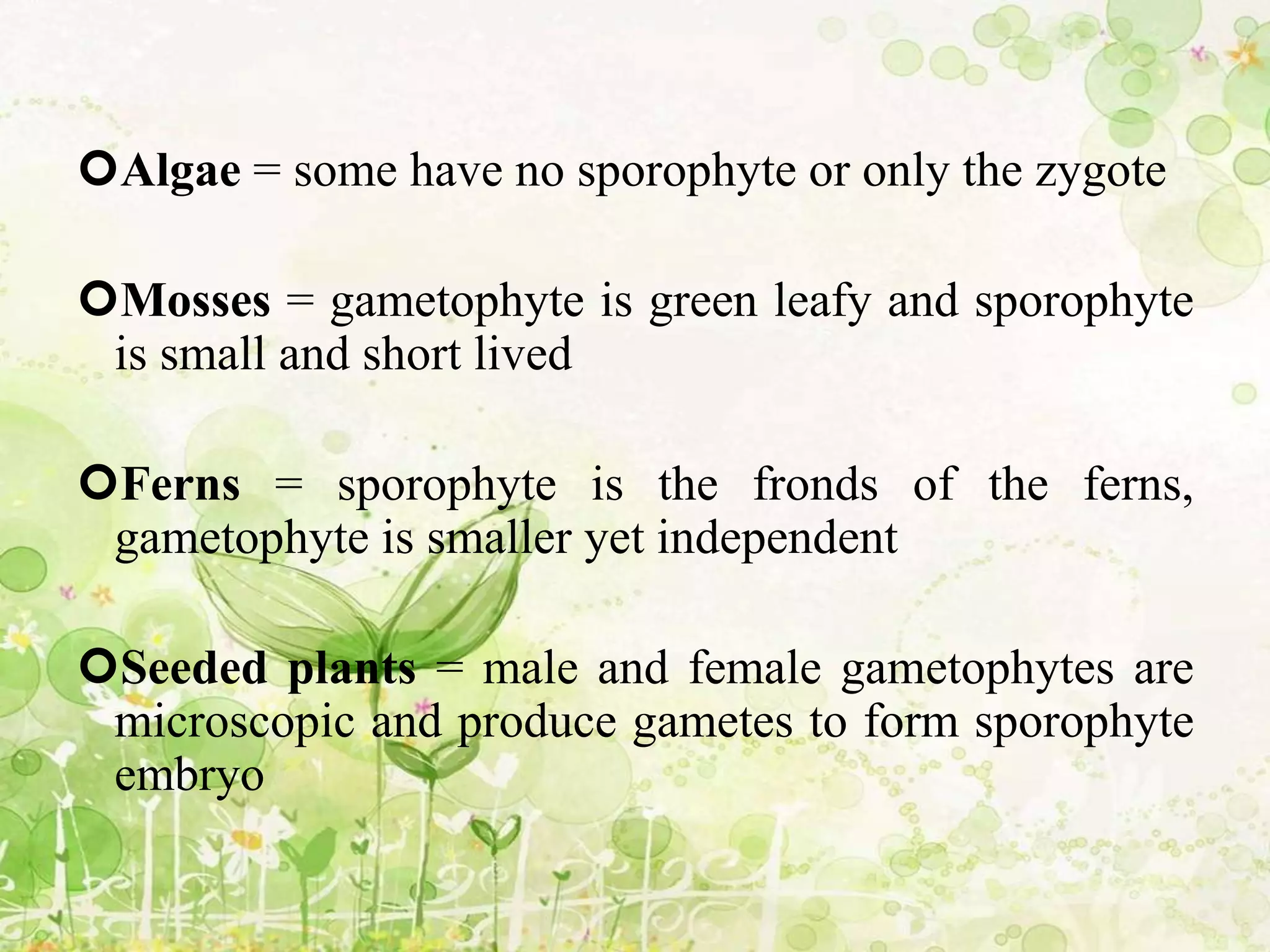 Algae = some have no sporophyte or only the zygote
Mosses = gametophyte is green leafy and sporophyte
is small and short lived
Ferns = sporophyte is the fronds of the ferns,
gametophyte is smaller yet independent
Seeded plants = male and female gametophytes are
microscopic and produce gametes to form sporophyte
embryo
 