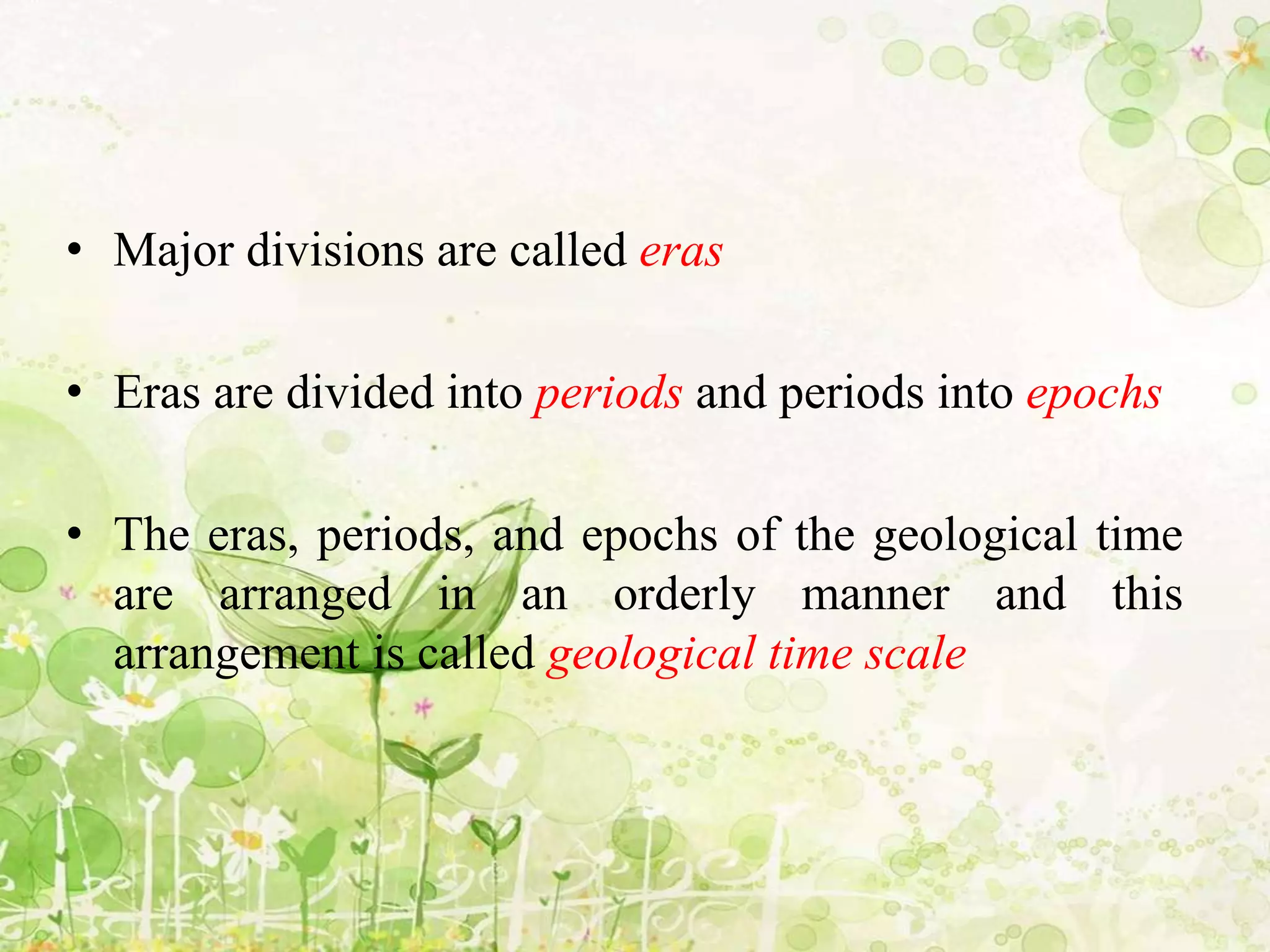 • Major divisions are called eras
• Eras are divided into periods and periods into epochs
• The eras, periods, and epochs of the geological time
are arranged in an orderly manner and this
arrangement is called geological time scale
 