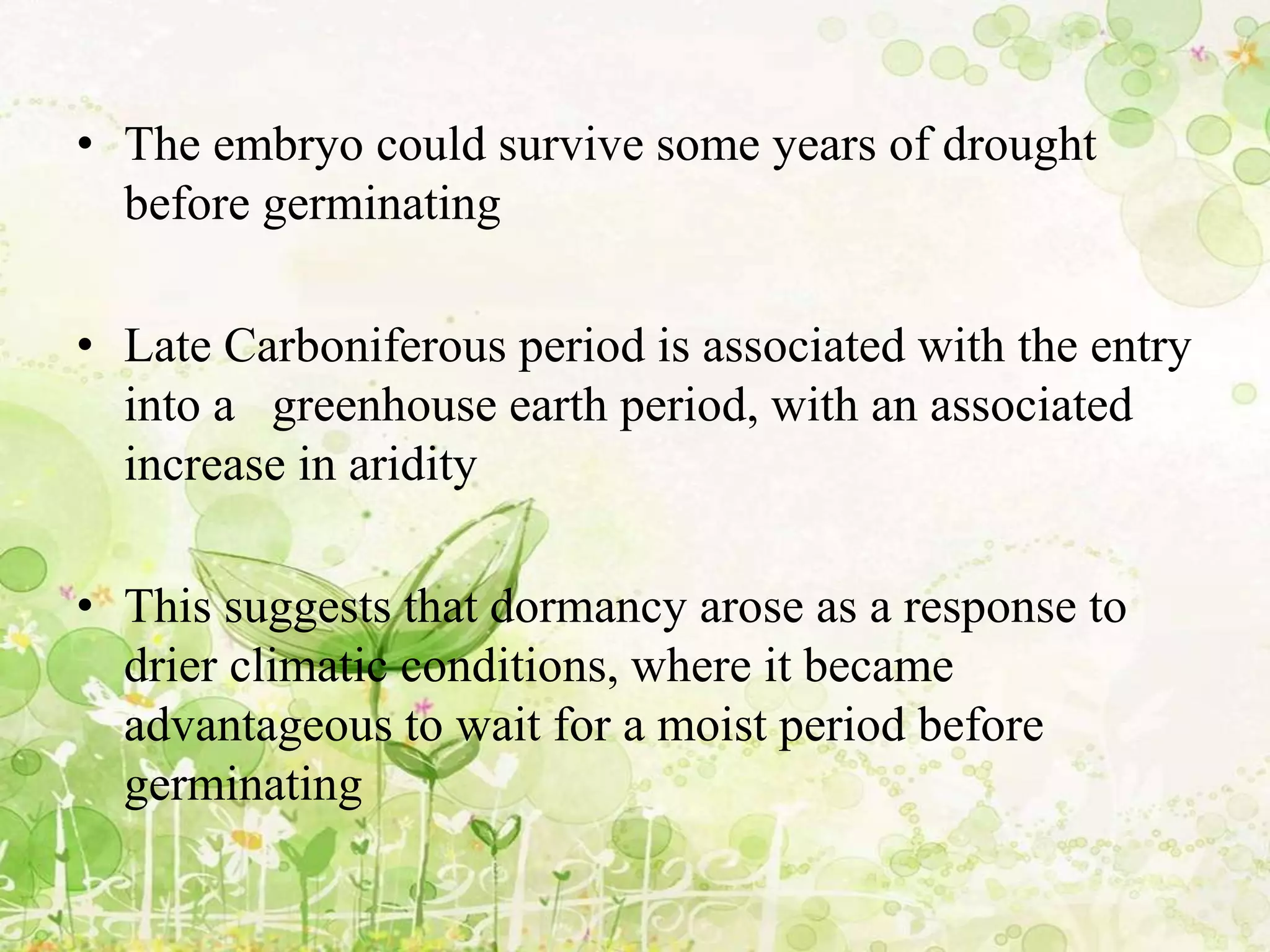 • The embryo could survive some years of drought
before germinating
• Late Carboniferous period is associated with the entry
into a greenhouse earth period, with an associated
increase in aridity
• This suggests that dormancy arose as a response to
drier climatic conditions, where it became
advantageous to wait for a moist period before
germinating
 