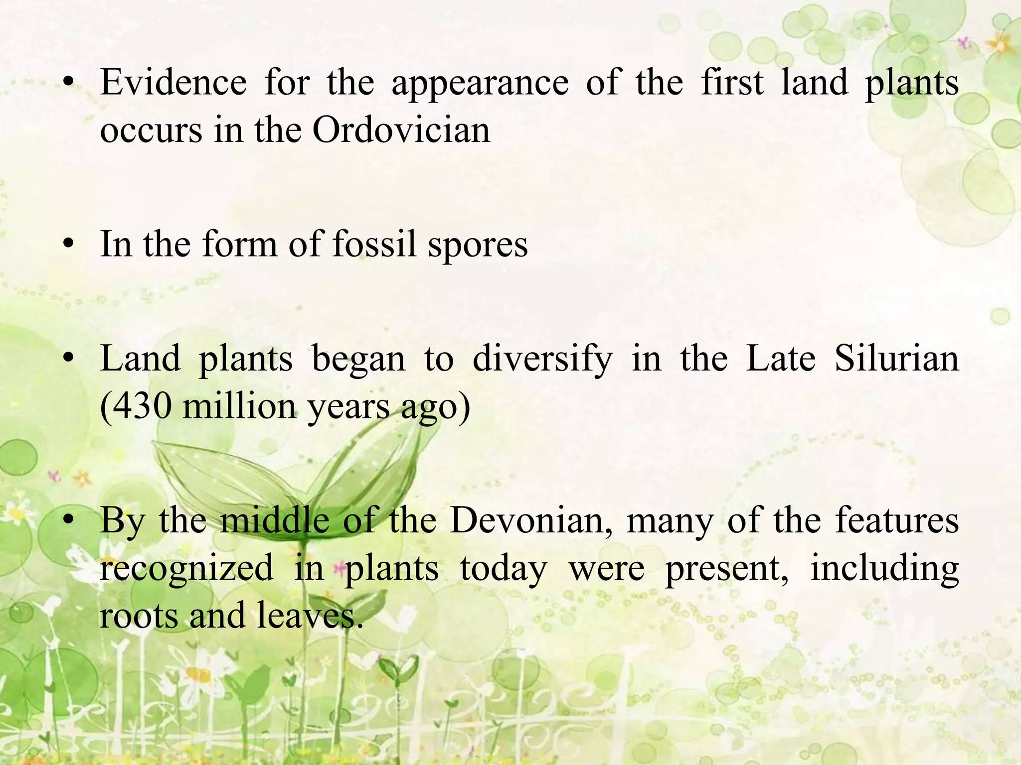 • Evidence for the appearance of the first land plants
occurs in the Ordovician
• In the form of fossil spores
• Land plants began to diversify in the Late Silurian
(430 million years ago)
• By the middle of the Devonian, many of the features
recognized in plants today were present, including
roots and leaves.
 