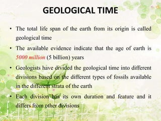 GEOLOGICAL TIME
• The total life span of the earth from its origin is called
geological time
• The available evidence indicate that the age of earth is
5000 million (5 billion) years
• Geologists have divided the geological time into different
divisions based on the different types of fossils available
in the different strata of the earth
• Each division has its own duration and feature and it
differs from other divisions
 