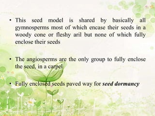 • This seed model is shared by basically all
gymnosperms most of which encase their seeds in a
woody cone or fleshy aril but none of which fully
enclose their seeds
• The angiosperms are the only group to fully enclose
the seed, in a carpel
• Fully enclosed seeds paved way for seed dormancy
 