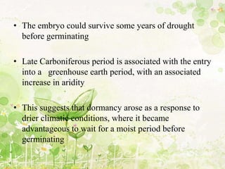 • The embryo could survive some years of drought
before germinating
• Late Carboniferous period is associated with the entry
into a greenhouse earth period, with an associated
increase in aridity
• This suggests that dormancy arose as a response to
drier climatic conditions, where it became
advantageous to wait for a moist period before
germinating
 