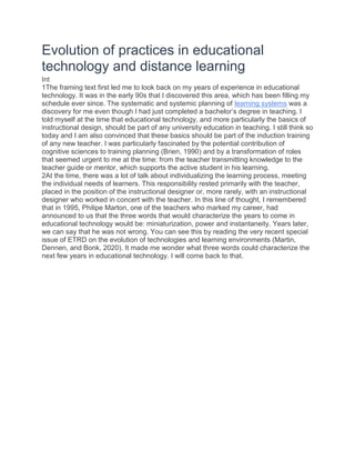 Evolution of practices in educational
technology and distance learning
Int
1The framing text first led me to look back on my years of experience in educational
technology. It was in the early 90s that I discovered this area, which has been filling my
schedule ever since. The systematic and systemic planning of learning systems was a
discovery for me even though I had just completed a bachelor’s degree in teaching. I
told myself at the time that educational technology, and more particularly the basics of
instructional design, should be part of any university education in teaching. I still think so
today and I am also convinced that these basics should be part of the induction training
of any new teacher. I was particularly fascinated by the potential contribution of
cognitive sciences to training planning (Brien, 1990) and by a transformation of roles
that seemed urgent to me at the time: from the teacher transmitting knowledge to the
teacher guide or mentor, which supports the active student in his learning.
2At the time, there was a lot of talk about individualizing the learning process, meeting
the individual needs of learners. This responsibility rested primarily with the teacher,
placed in the position of the instructional designer or, more rarely, with an instructional
designer who worked in concert with the teacher. In this line of thought, I remembered
that in 1995, Philipe Marton, one of the teachers who marked my career, had
announced to us that the three words that would characterize the years to come in
educational technology would be: miniaturization, power and instantaneity. Years later,
we can say that he was not wrong. You can see this by reading the very recent special
issue of ETRD on the evolution of technologies and learning environments (Martin,
Dennen, and Bonk, 2020). It made me wonder what three words could characterize the
next few years in educational technology. I will come back to that.
 