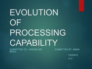 EVOLUTION
OF
PROCESSING
CAPABILITY
SUBMITTED TO : VIKRAM SIR SUBMITTED BY :AMAN
BIRLA
11620074
IT-4
 