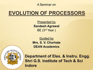 Department of Elex. & Instru. Engg.
Shri G.S. Institute of Tech & Sci
Indore
A Seminar on
EVOLUTION OF PROCESSORS
Presented by
Sandesh Agrawal
BE (3rd Year )
Guided by
Mrs. S. V. Charhate
DEAN Academics
 