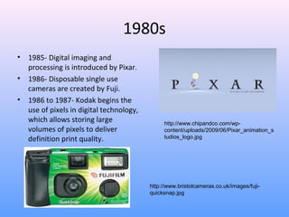 1980s
• 1985- Digital imaging and
processing is introduced by Pixar.
• 1986- Disposable single use
cameras are created by Fuji.
• 1986 to 1987- Kodak begins the
use of pixels in digital technology,
which allows storing large
volumes of pixels to deliver
definition print quality.
http://www.chipandco.com/wp-
content/uploads/2009/06/Pixar_animation_s
tudios_logo.jpg
http://www.bristolcameras.co.uk/images/fuji-
quicksnap.jpg
 