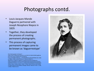 Photographs contd.
• Louis-Jacques-Mande
Daguerre partnered with
Joseph Nicephore Niepce in
1829.
• Together, they developed
the process of creating
permanent photographs.
• This process of capturing
permanent images came to
be known as ‘daguerreotype’
http://www.google.com/imgres?
imgurl=http://imagecache6.allposters.com/LRG/13/1348/LSCS000Z.jpg&imgr
efurl=http://www.saddoboxing.com/Boxing-
Posters/i1345686.html&usg=__1TOnGdH2bBWAwAfibFeK8FP8R6A=&h=450&
w=338&sz=35&hl=en&start=0&zoom=1&tbnid=LRfia4hY-x-
9OM:&tbnh=134&tbnw=96&prev=/images%3Fq%3Dlouis%2Bjacques
%2Bmande%2Bdaguerre%26um%3D1%26hl%3Den%26safe%3Dactive%26sa
%3DN%26rls%3Dcom.microsoft:en-us%26biw%3D1020%26bih%3D530%26tbs
%3Disch:1&um=1&itbs=1&iact=rc&dur=312&ei=hMyHTIHGCaS1nAfX7dAS&o
ei=hMyHTIHGCaS1nAfX7dAS&esq=1&page=1&ndsp=19&ved=1t:429,r:1,s:0&t
x=59&ty=79&safe=active
 