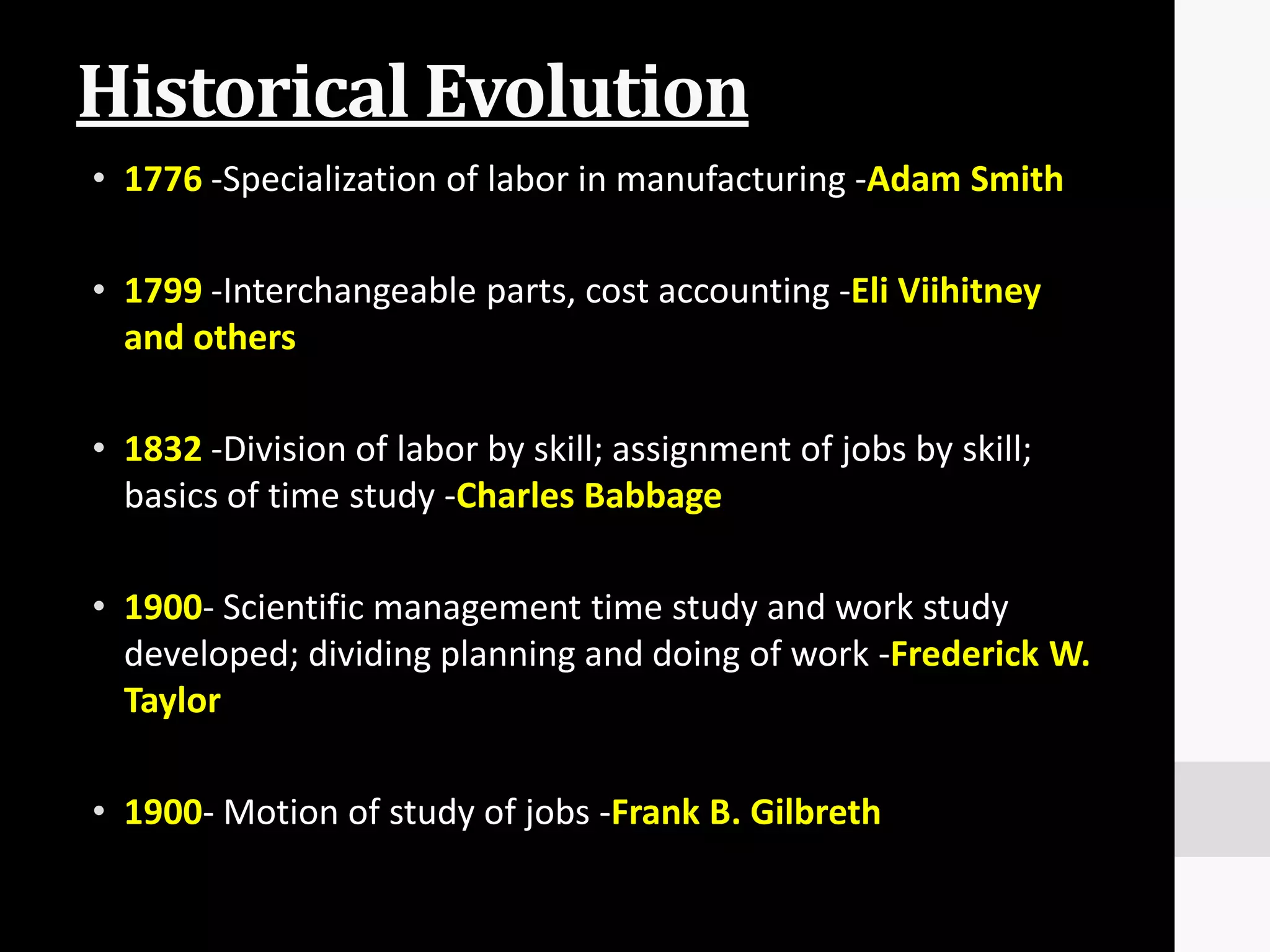 Historical Evolution
• 1776 -Specialization of labor in manufacturing -Adam Smith

• 1799 -Interchangeable parts, cost accounting -Eli Viihitney
  and others

• 1832 -Division of labor by skill; assignment of jobs by skill;
  basics of time study -Charles Babbage

• 1900- Scientific management time study and work study
  developed; dividing planning and doing of work -Frederick W.
  Taylor

• 1900- Motion of study of jobs -Frank B. Gilbreth
 