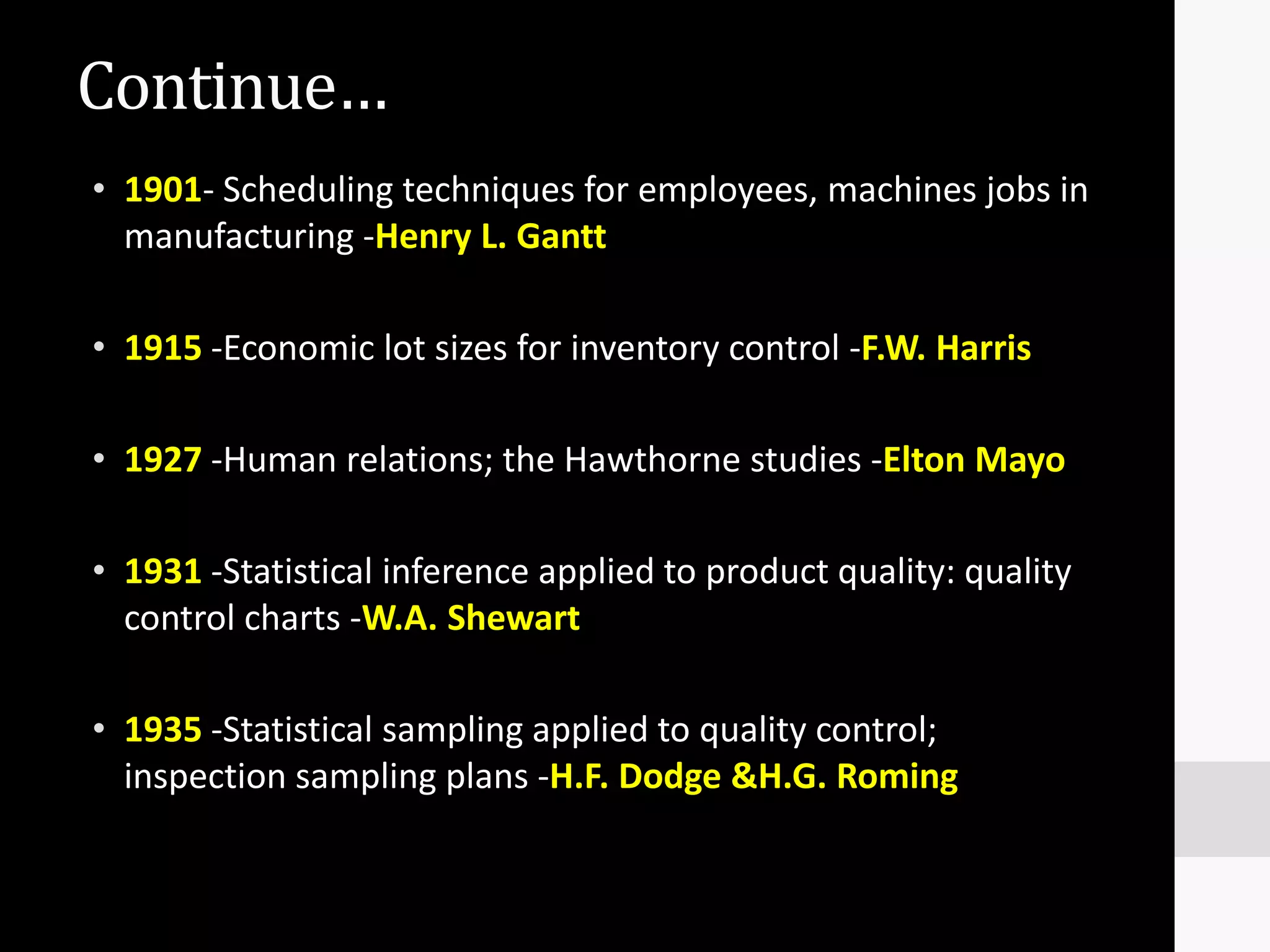 Continue…
• 1901- Scheduling techniques for employees, machines jobs in
  manufacturing -Henry L. Gantt

• 1915 -Economic lot sizes for inventory control -F.W. Harris

• 1927 -Human relations; the Hawthorne studies -Elton Mayo

• 1931 -Statistical inference applied to product quality: quality
  control charts -W.A. Shewart

• 1935 -Statistical sampling applied to quality control;
  inspection sampling plans -H.F. Dodge &H.G. Roming
 