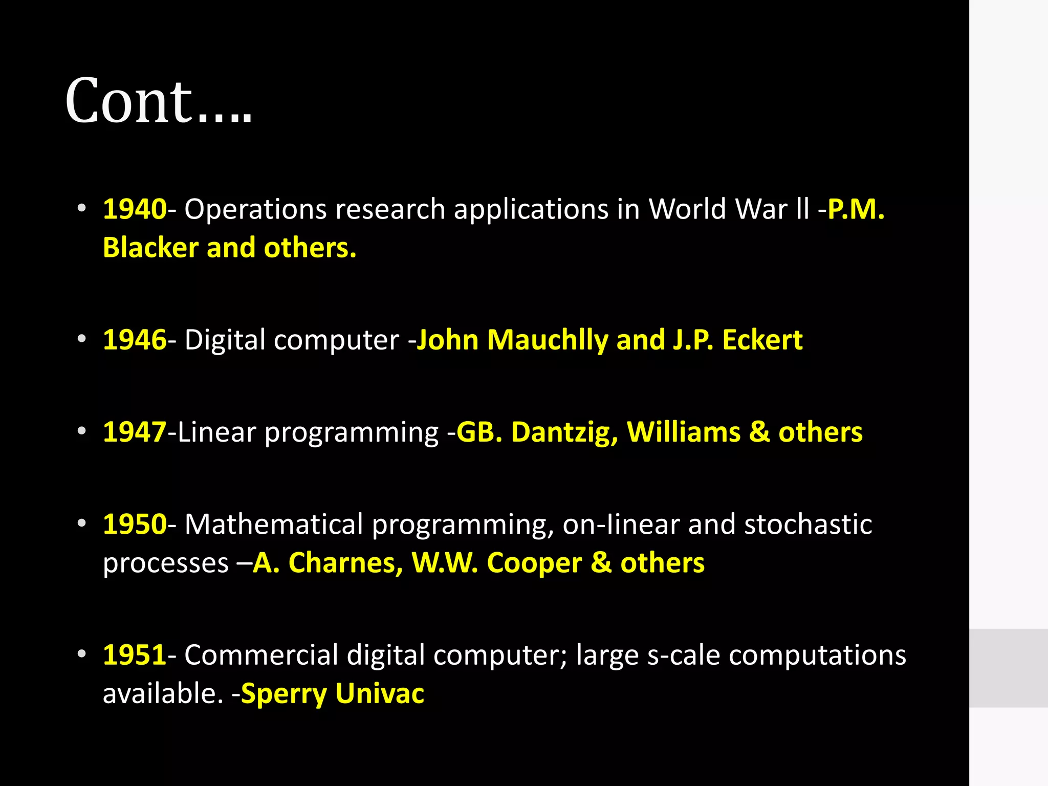 Cont….
• 1940- Operations research applications in World War ll -P.M.
  Blacker and others.

• 1946- Digital computer -John Mauchlly and J.P. Eckert

• 1947-Linear programming -GB. Dantzig, Williams & others

• 1950- Mathematical programming, on-Iinear and stochastic
  processes –A. Charnes, W.W. Cooper & others

• 1951- Commercial digital computer; large s-cale computations
  available. -Sperry Univac
 