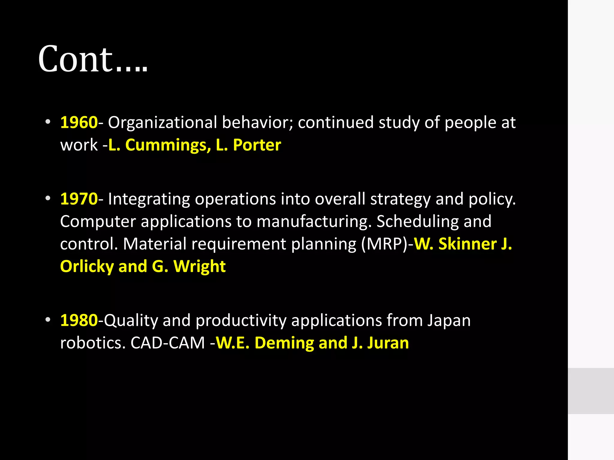 Cont….
• 1960- Organizational behavior; continued study of people at
  work -L. Cummings, L. Porter

• 1970- Integrating operations into overall strategy and policy.
  Computer applications to manufacturing. Scheduling and
  control. Material requirement planning (MRP)-W. Skinner J.
  Orlicky and G. Wright

• 1980-Quality and productivity applications from Japan
  robotics. CAD-CAM -W.E. Deming and J. Juran
 