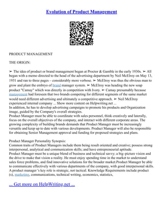 Evolution of Product Management
PRODUCT MANAGEMENT
THE ORIGIN:
➢ The idea of product or brand management began at Proctor & Gamble in the early 1930s. ➢ All
began with a memo directed to the head of the advertising department by Neil McElroy on May 13,
1931 and ran to three pages – considerably more verbose. ➢ McElroy was thus the obvious man to
grow and plant the embryo of brand manager system. ➢ McElroy was heading the new soap
product "Camay" which was directly in competition with Ivory. ➢ Camay presumably because
management had foreseen that two brands competing for different segments of the same market
would need different advertising and ultimately a competitive approach. ➢ Neil McElroy
experienced internal company ... Show more content on Helpwriting.net ...
In addition, he has to develop advertising campaigns to promote his products and Organization
image, guided by the Company's overall strategies.
Product Manager must be able to coordinate with sales personnel, think creatively and laterally,
focus on the overall objectives of the company, and interact with different corporate areas. The
growing complexity of building brands demands that Product Manager must be increasingly
versatile and keep up to date with various developments. Product Manager will also be responsible
for obtaining Senior Management approval and funding for proposed strategies and plans.
Product Manager Personality Synopsis:
Common traits of Product Managers include them being result oriented and creative; possess strong
interpersonal, analytical and communication skills; and have entrepreneurial aptitude.
Product Manager must be a unique blend of business and technical savvy; a big–picture vision and
the drive to make that vision a reality. He must enjoy spending time in the market to understand
sales force problems, and find innovative solutions for the broader market.Product Manager be able
to communicate effectively with various departments of the company, with good interpersonal skills.
A product manager 's key role is strategic, not tactical. Knowledge Requirements include product
(s), marketing, communications, technical writing, economics, statistics,
... Get more on HelpWriting.net ...
 