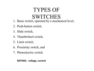 TYPES OF
SWITCHES
1. Basic switch, operated by a mechanical level,
2. Push-button switch,
3. Slide switch,
4. Thumbwheel switch,
5. Limit switch,
6. Proximity switch, and
7. Photoelectric switch.
RATING: voltage, current
 