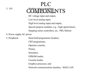 PLC
COMPONENTS
3. I/O Modular plug-in periphery
AC voltage input and output,
DC voltage input and output,
Low level analog input,
High level analog input and output,
Special purpose modules, e.g.., high speed timers,
Stepping motor controllers, etc. PID, Motion
4. Power supply AC power
5. Peripheral Hand held programmer (loader),
CRT programmer,
Operator console,
Printer,
Simulator,
EPROM loader,
Cassette loader,
Graphics processor, and
Network communication interface. MAP, LAN
 