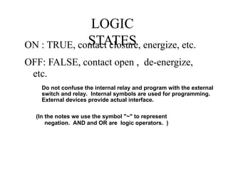 LOGIC
STATES
ON : TRUE, contact closure, energize, etc.
OFF: FALSE, contact open , de-energize,
etc.
(In the notes we use the symbol "~" to represent
negation. AND and OR are logic operators. )
Do not confuse the internal relay and program with the external
switch and relay. Internal symbols are used for programming.
External devices provide actual interface.
 