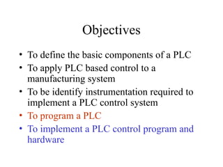 Objectives
• To define the basic components of a PLC
• To apply PLC based control to a
manufacturing system
• To be identify instrumentation required to
implement a PLC control system
• To program a PLC
• To implement a PLC control program and
hardware
 