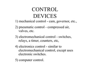 CONTROL
DEVICES
1) mechanical control - cam, governor, etc.,
2) pneumatic control - compressed air,
valves, etc.
3) electromechanical control - switches,
relays, a timer, counters, etc,
4) electronics control - similar to
electromechanical control, except uses
electronic switches.
5) computer control.
 