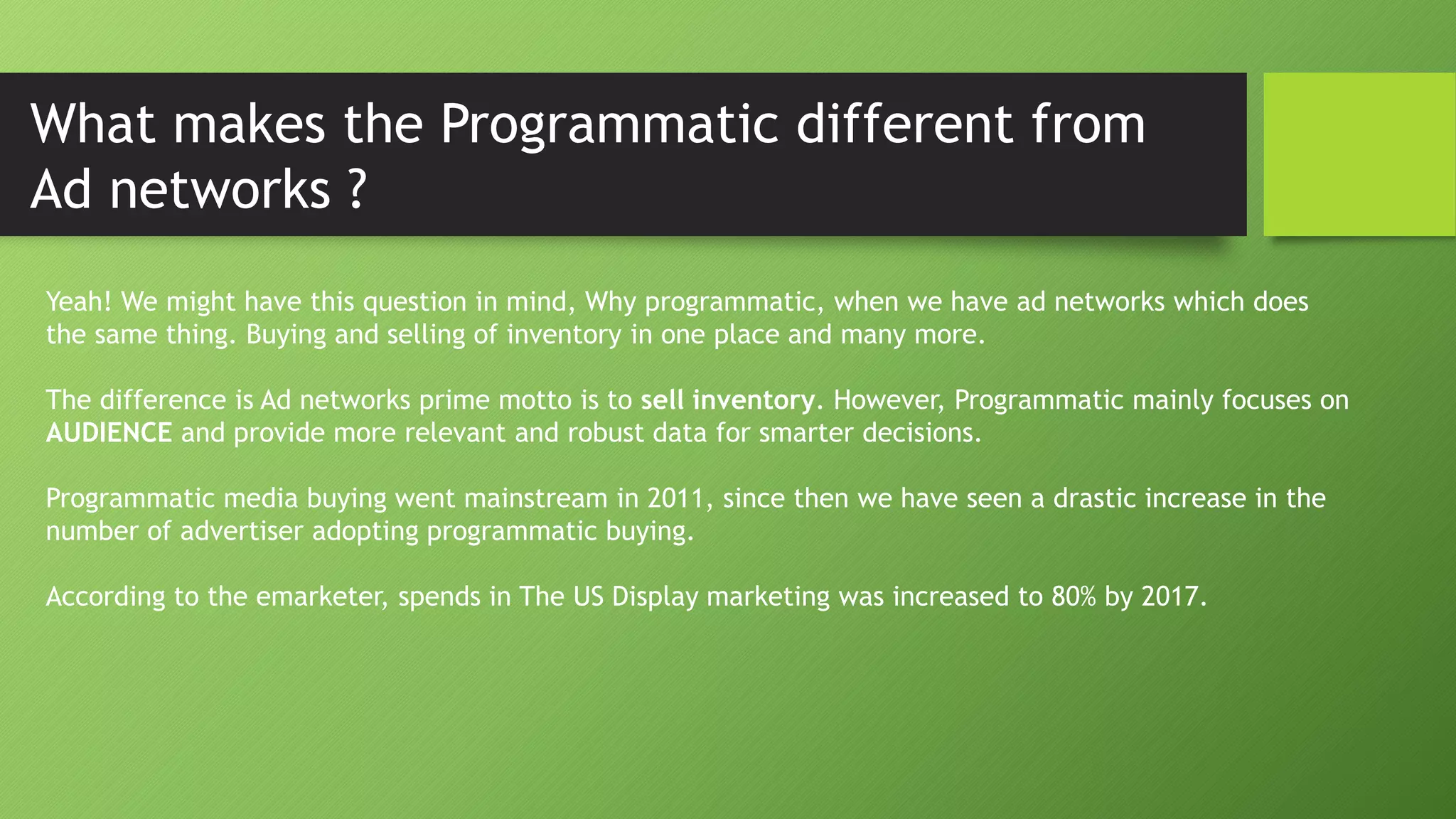 What makes the Programmatic different from
Ad networks ?
Yeah! We might have this question in mind, Why programmatic, when we have ad networks which does
the same thing. Buying and selling of inventory in one place and many more.
The difference is Ad networks prime motto is to sell inventory. However, Programmatic mainly focuses on
AUDIENCE and provide more relevant and robust data for smarter decisions.
Programmatic media buying went mainstream in 2011, since then we have seen a drastic increase in the
number of advertiser adopting programmatic buying.
According to the emarketer, spends in The US Display marketing was increased to 80% by 2017.
 