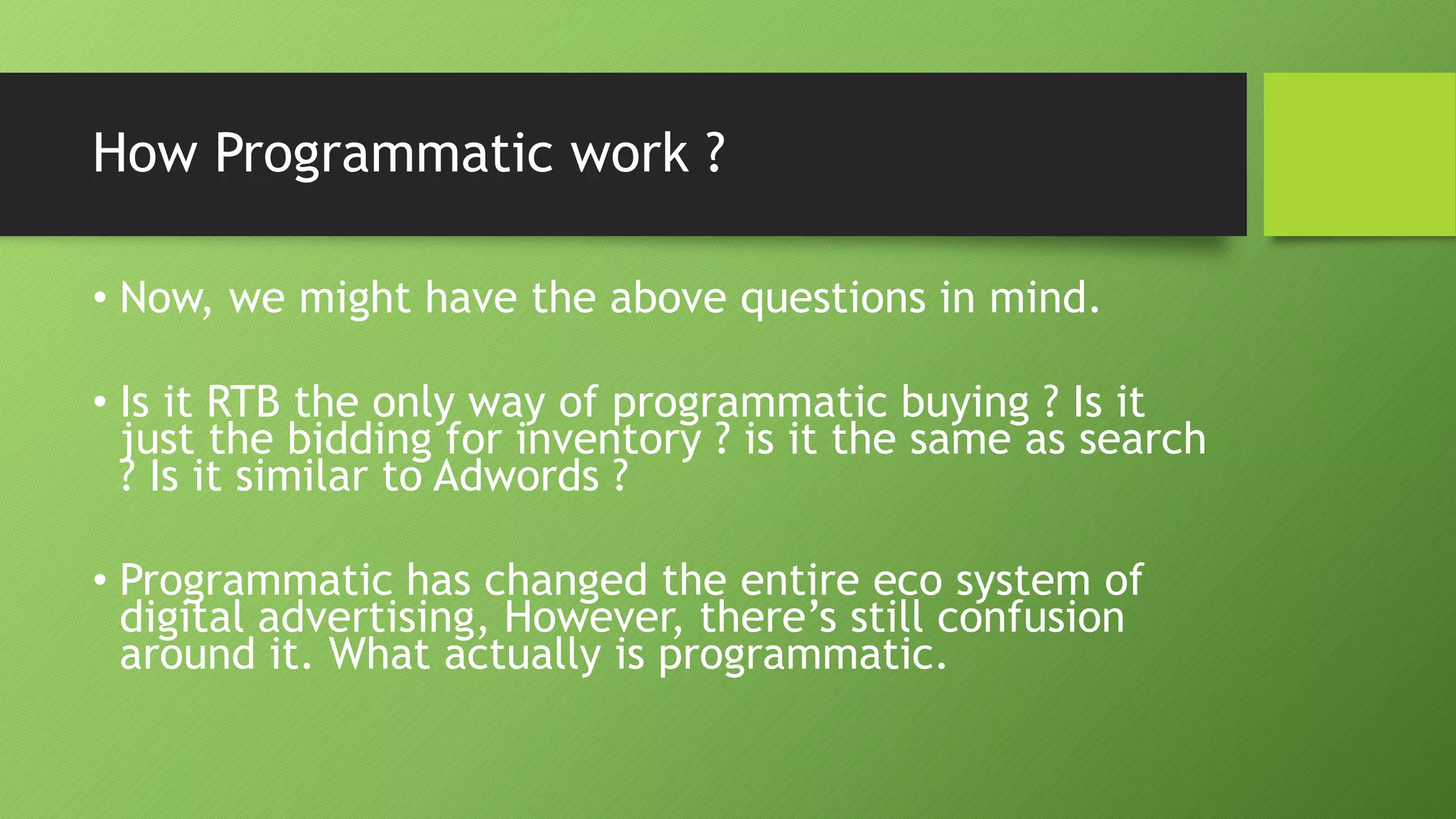 How Programmatic work ?
• Now, we might have the above questions in mind.
• Is it RTB the only way of programmatic buying ? Is it
just the bidding for inventory ? is it the same as search
? Is it similar to Adwords ?
• Programmatic has changed the entire eco system of
digital advertising, However, there’s still confusion
around it. What actually is programmatic.
 