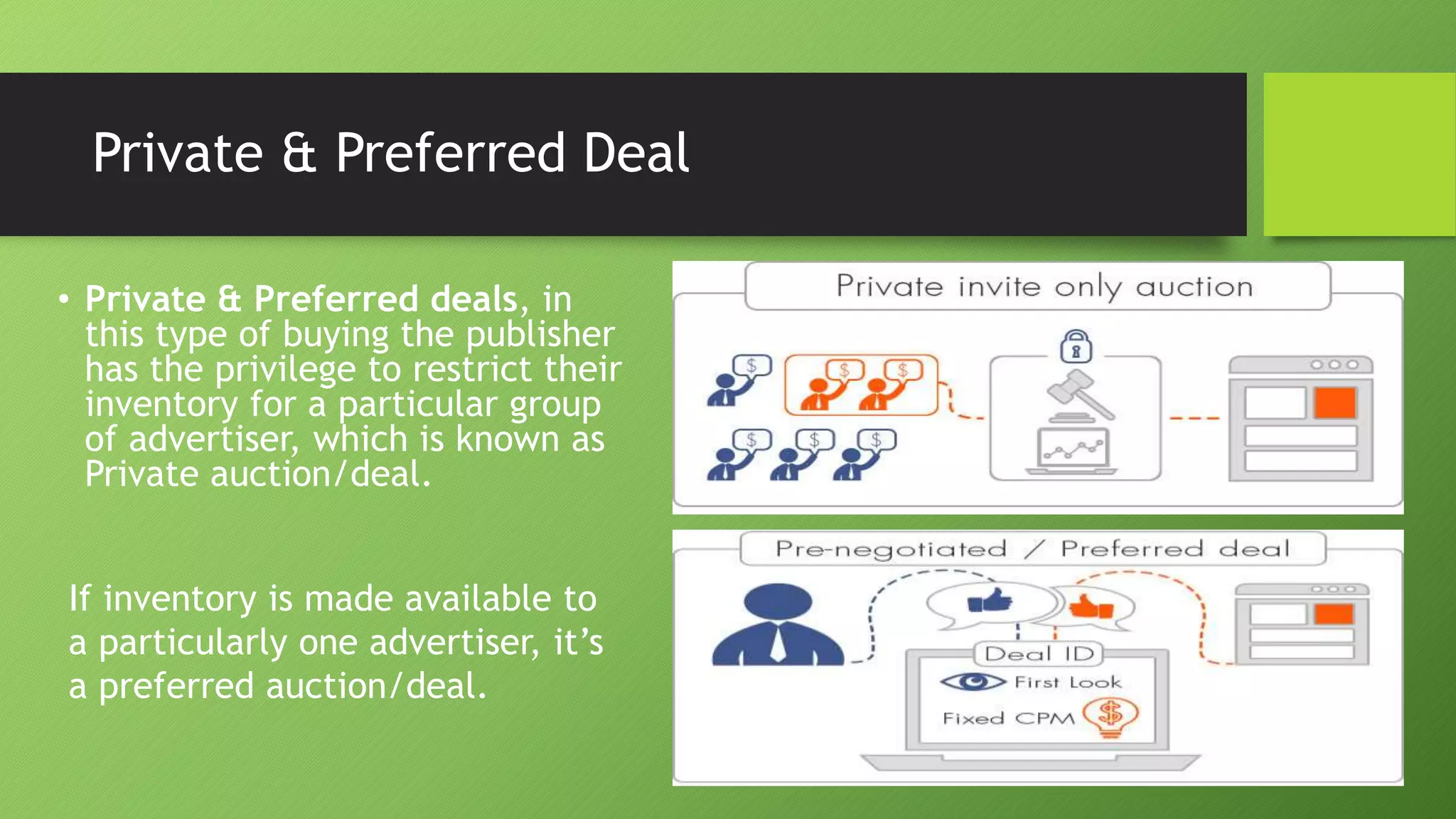 Private & Preferred Deal
• Private & Preferred deals, in
this type of buying the publisher
has the privilege to restrict their
inventory for a particular group
of advertiser, which is known as
Private auction/deal.
If inventory is made available to
a particularly one advertiser, it’s
a preferred auction/deal.
 