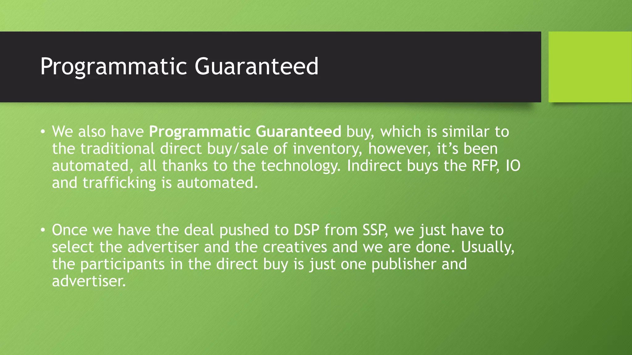 Programmatic Guaranteed
• We also have Programmatic Guaranteed buy, which is similar to
the traditional direct buy/sale of inventory, however, it’s been
automated, all thanks to the technology. Indirect buys the RFP, IO
and trafficking is automated.
• Once we have the deal pushed to DSP from SSP, we just have to
select the advertiser and the creatives and we are done. Usually,
the participants in the direct buy is just one publisher and
advertiser.
 