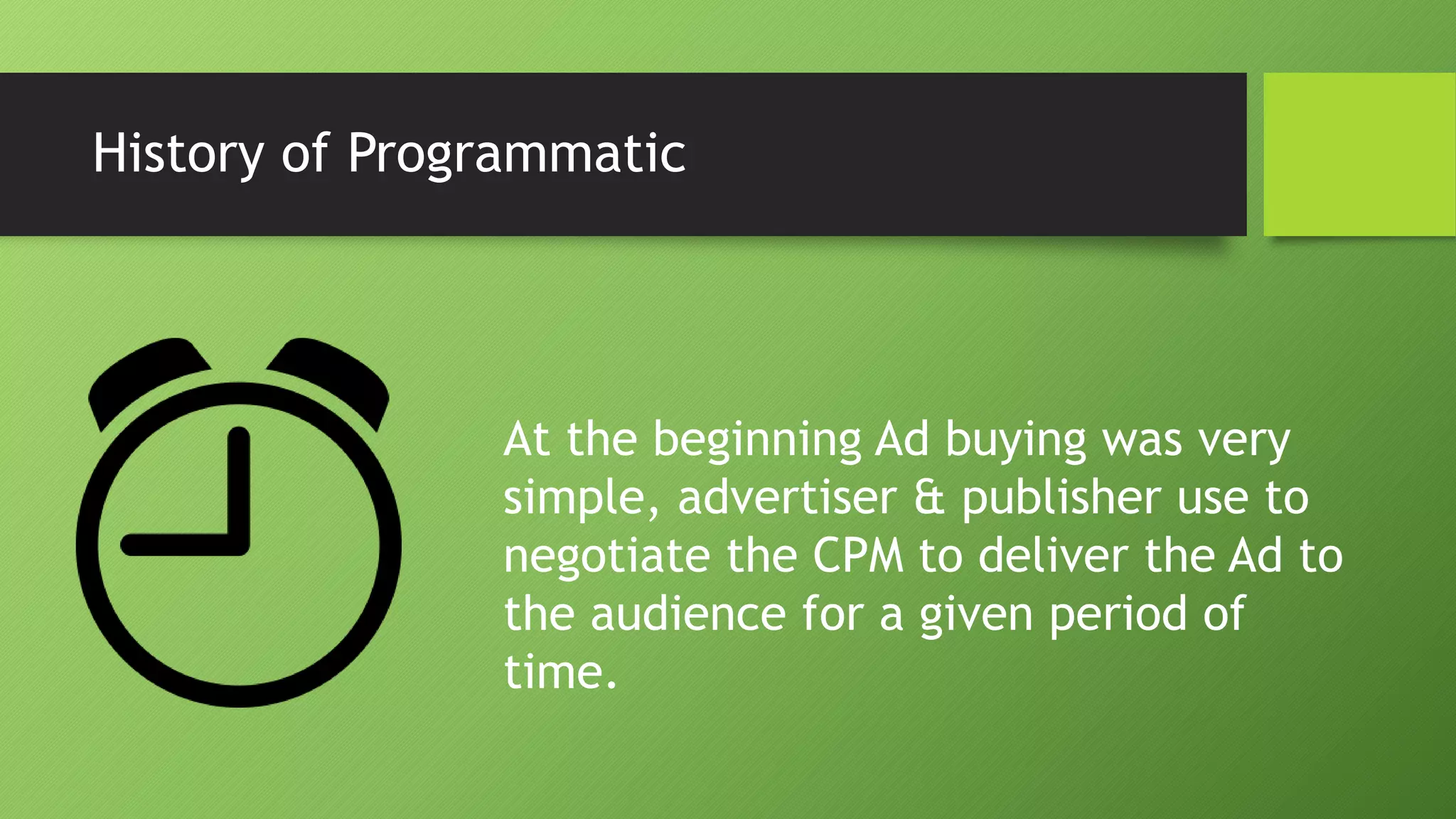History of Programmatic
At the beginning Ad buying was very
simple, advertiser & publisher use to
negotiate the CPM to deliver the Ad to
the audience for a given period of
time.
 