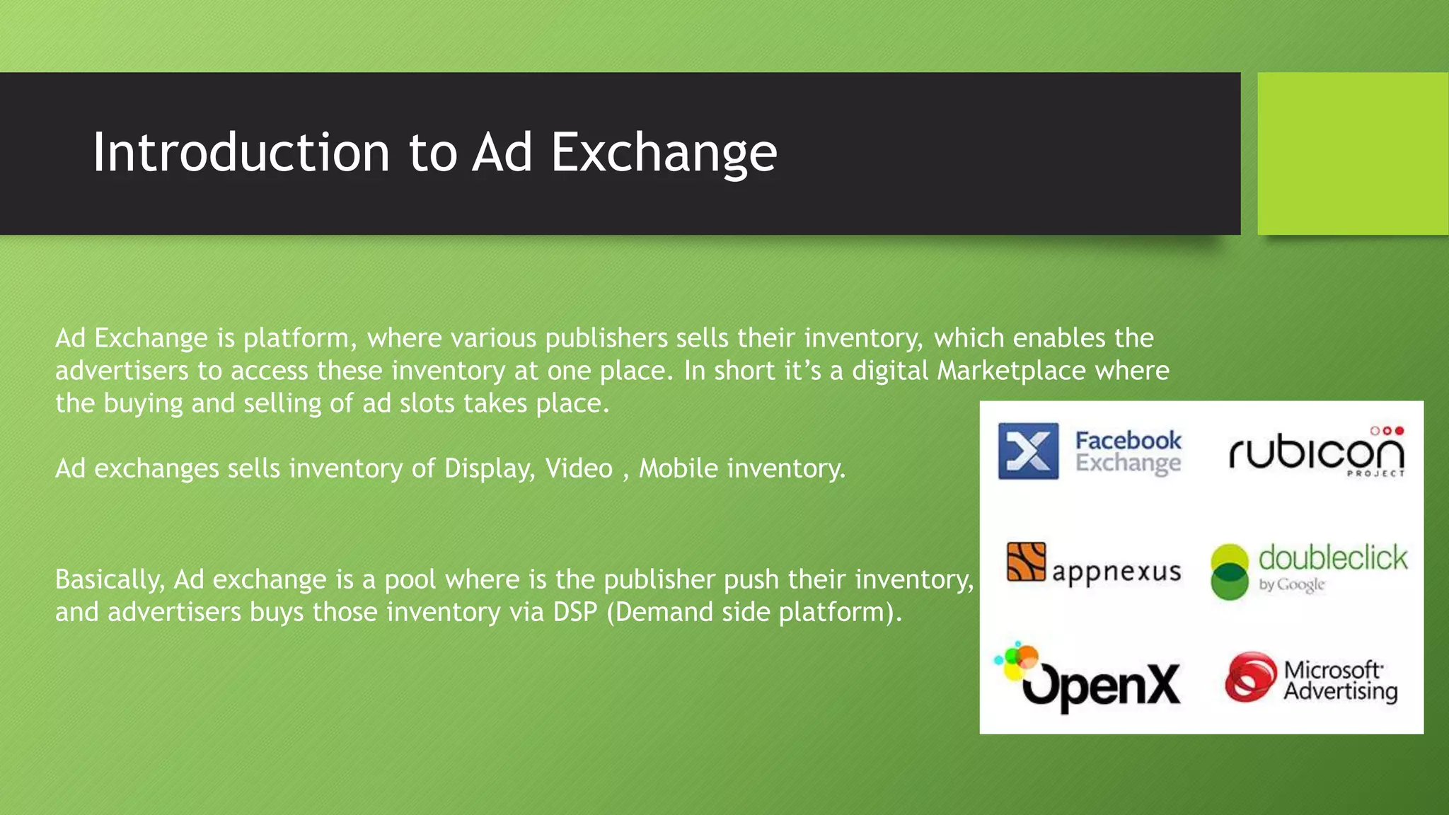 Introduction to Ad Exchange
Ad Exchange is platform, where various publishers sells their inventory, which enables the
advertisers to access these inventory at one place. In short it’s a digital Marketplace where
the buying and selling of ad slots takes place.
Ad exchanges sells inventory of Display, Video , Mobile inventory.
Basically, Ad exchange is a pool where is the publisher push their inventory,
and advertisers buys those inventory via DSP (Demand side platform).
 