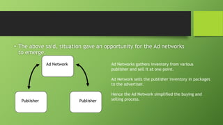 • The above said, situation gave an opportunity for the Ad networks
to emerge.
Ad Network Ad Networks gathers inventory from various
publisher and sell it at one point.
Ad Network sells the publisher inventory in packages
to the advertiser.
Hence the Ad Network simplified the buying and
selling process.Publisher Publisher
 