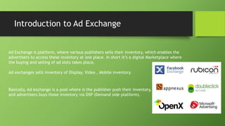 Introduction to Ad Exchange
Ad Exchange is platform, where various publishers sells their inventory, which enables the
advertisers to access these inventory at one place. In short it’s a digital Marketplace where
the buying and selling of ad slots takes place.
Ad exchanges sells inventory of Display, Video , Mobile inventory.
Basically, Ad exchange is a pool where is the publisher push their inventory,
and advertisers buys those inventory via DSP (Demand side platform).
 