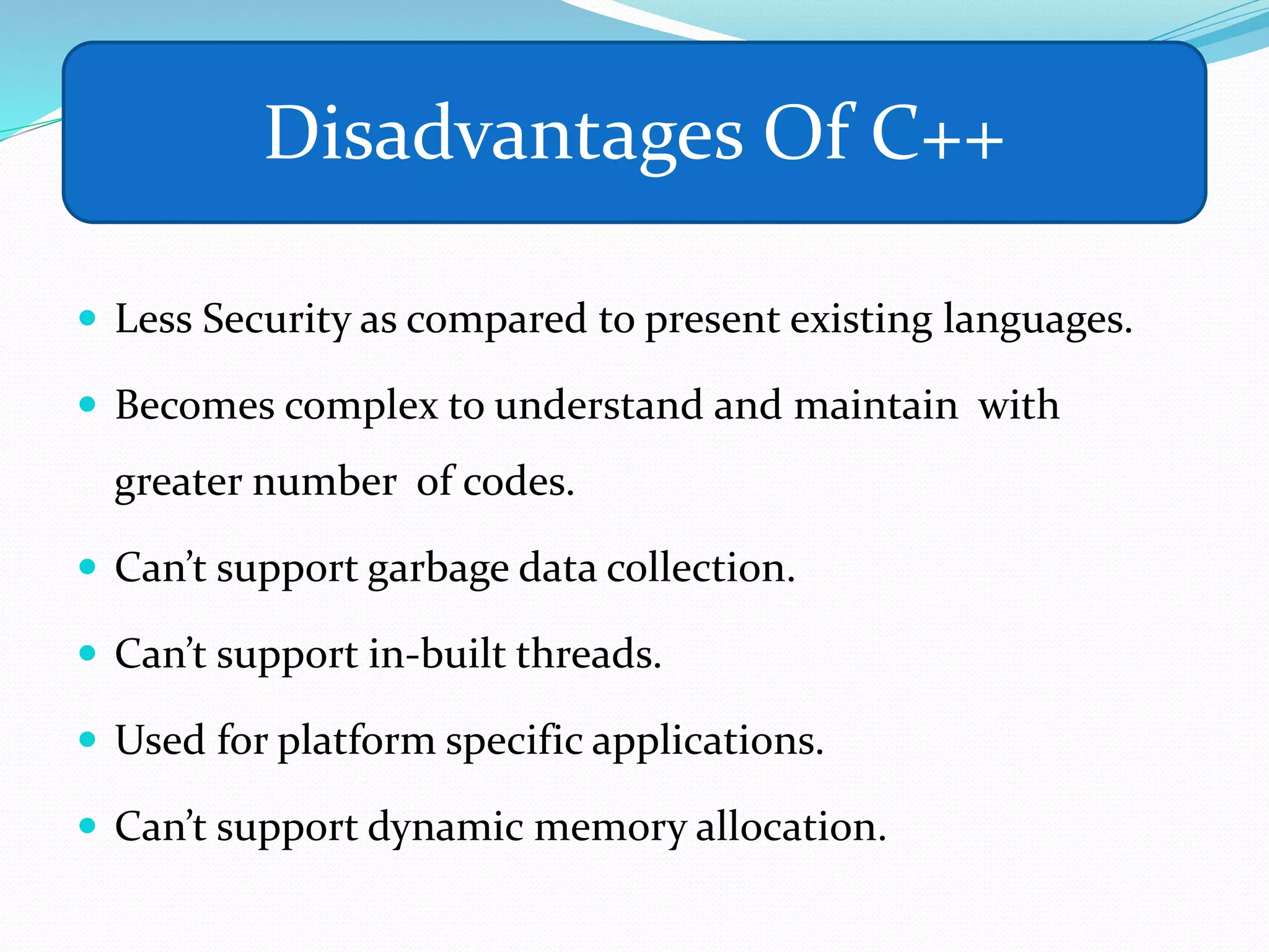  Less Security as compared to present existing languages.
 Becomes complex to understand and maintain with
greater number of codes.
 Can’t support garbage data collection.
 Can’t support in-built threads.
 Used for platform specific applications.
 Can’t support dynamic memory allocation.
Disadvantages Of C++
 