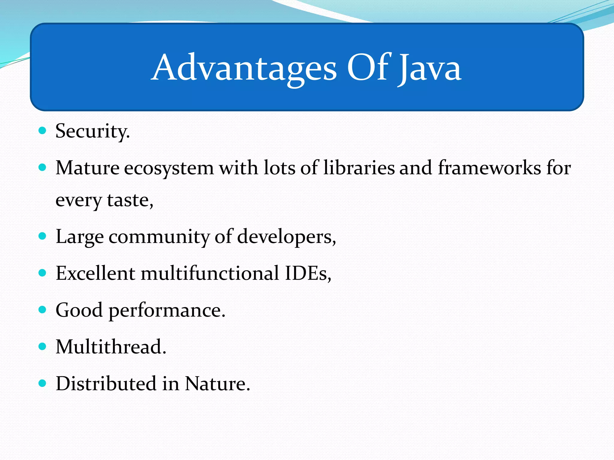 aa
 Security.
 Mature ecosystem with lots of libraries and frameworks for
every taste,
 Large community of developers,
 Excellent multifunctional IDEs,
 Good performance.
 Multithread.
 Distributed in Nature.
Advantages Of Java
 