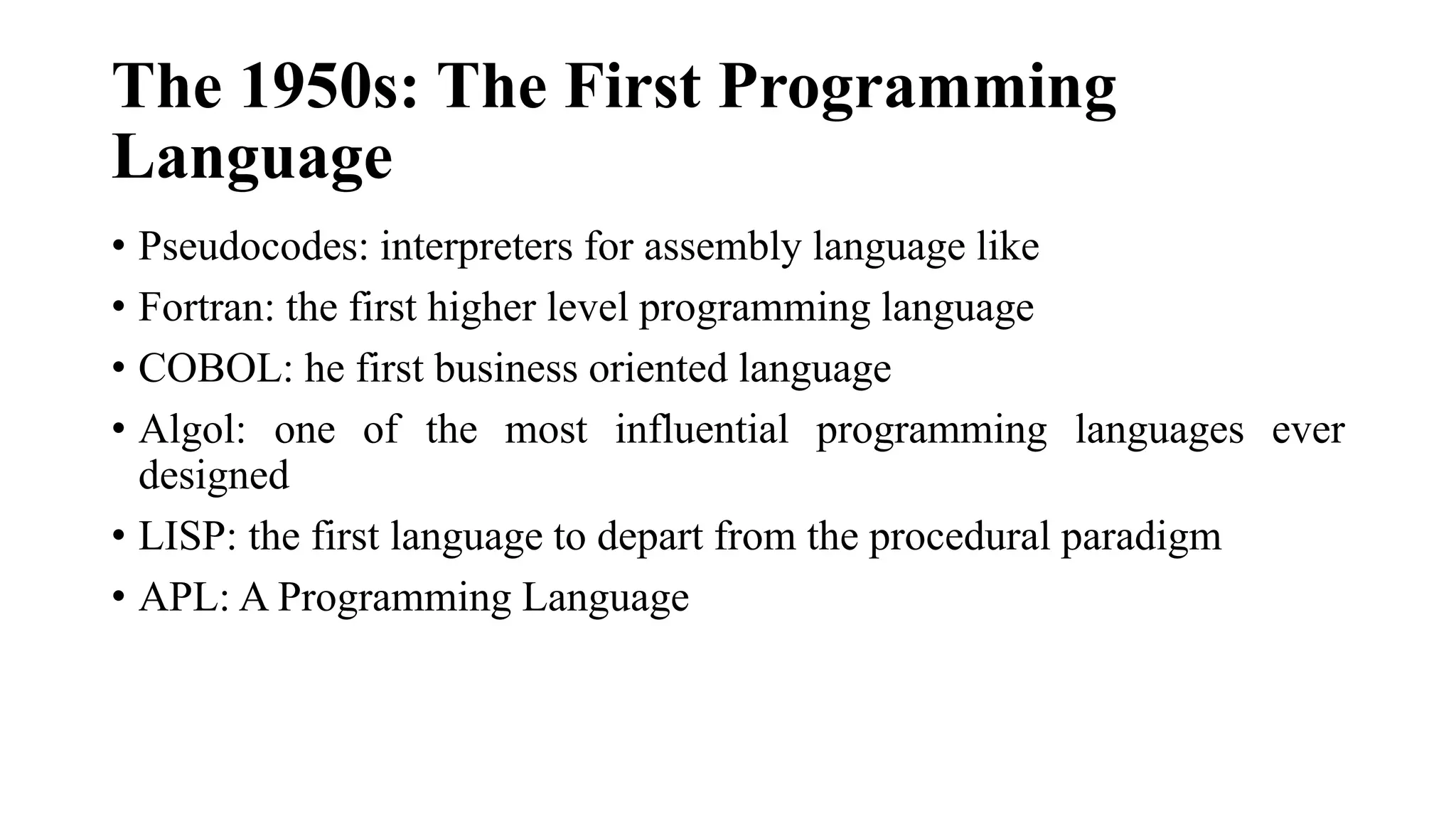 The 1950s: The First Programming
Language
• Pseudocodes: interpreters for assembly language like
• Fortran: the first higher level programming language
• COBOL: he first business oriented language
• Algol: one of the most influential programming languages ever
designed
• LISP: the first language to depart from the procedural paradigm
• APL: A Programming Language
 